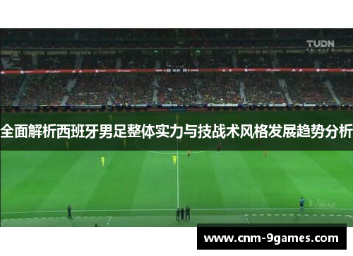 全面解析西班牙男足整体实力与技战术风格发展趋势分析