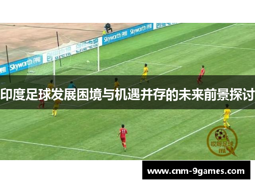 印度足球发展困境与机遇并存的未来前景探讨