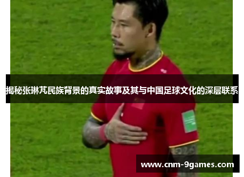 揭秘张琳芃民族背景的真实故事及其与中国足球文化的深层联系