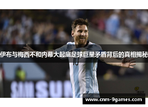 伊布与梅西不和内幕大起底足球巨星矛盾背后的真相揭秘