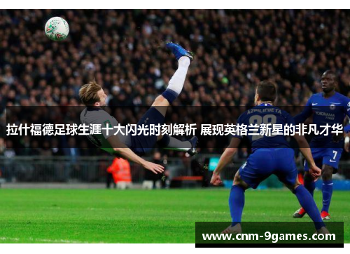 拉什福德足球生涯十大闪光时刻解析 展现英格兰新星的非凡才华