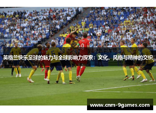 英格兰快乐足球的魅力与全球影响力探索：文化、风格与精神的交织