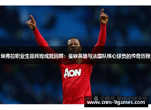 埃弗拉职业生涯辉煌成就回顾：曼联英雄与法国队核心球员的传奇历程