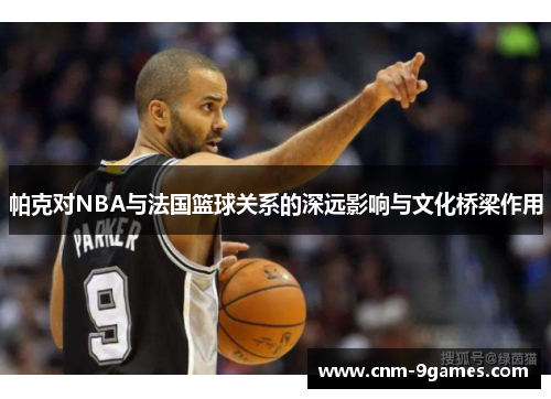帕克对NBA与法国篮球关系的深远影响与文化桥梁作用