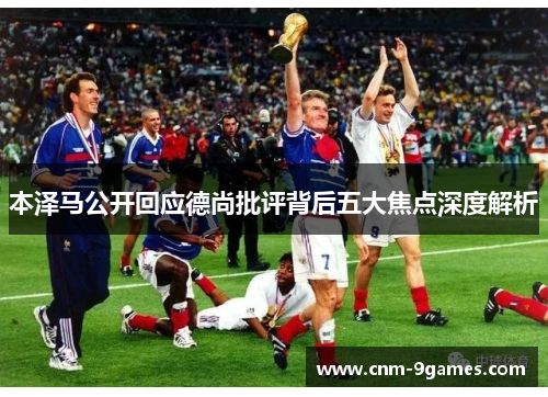 本泽马公开回应德尚批评背后五大焦点深度解析