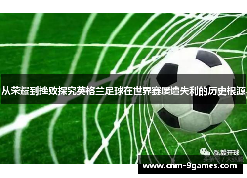 从荣耀到挫败探究英格兰足球在世界赛屡遭失利的历史根源