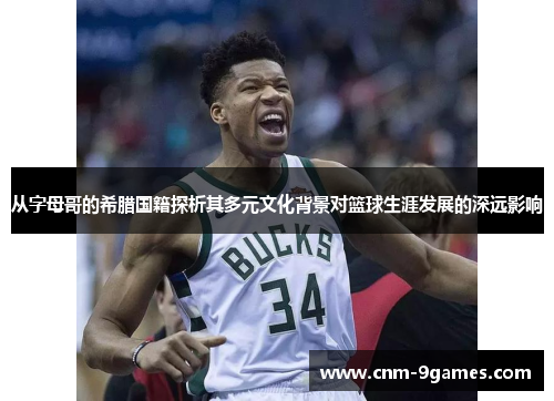 从字母哥的希腊国籍探析其多元文化背景对篮球生涯发展的深远影响