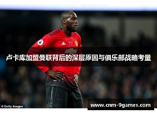 卢卡库加盟曼联背后的深层原因与俱乐部战略考量