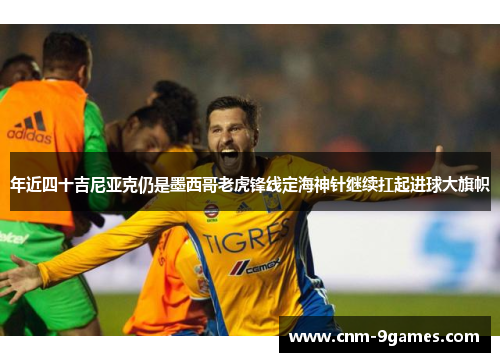 年近四十吉尼亚克仍是墨西哥老虎锋线定海神针继续扛起进球大旗帜