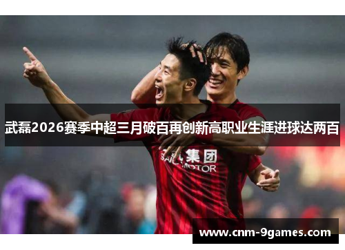 武磊2026赛季中超三月破百再创新高职业生涯进球达两百